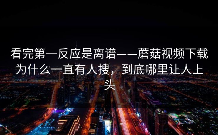 看完第一反应是离谱——蘑菇视频下载为什么一直有人搜，到底哪里让人上头