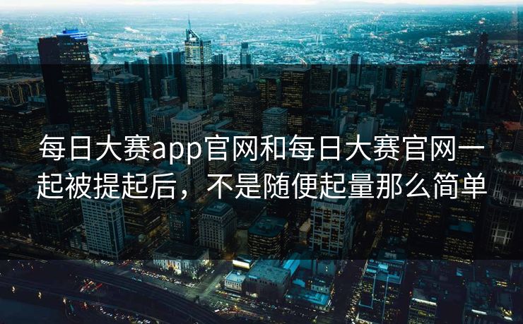 每日大赛app官网和每日大赛官网一起被提起后，不是随便起量那么简单