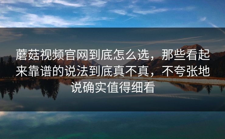 蘑菇视频官网到底怎么选，那些看起来靠谱的说法到底真不真，不夸张地说确实值得细看