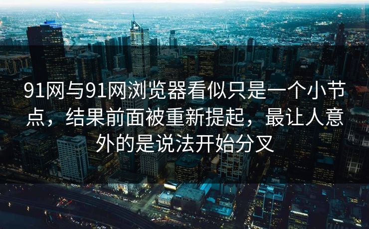 91网与91网浏览器看似只是一个小节点，结果前面被重新提起，最让人意外的是说法开始分叉