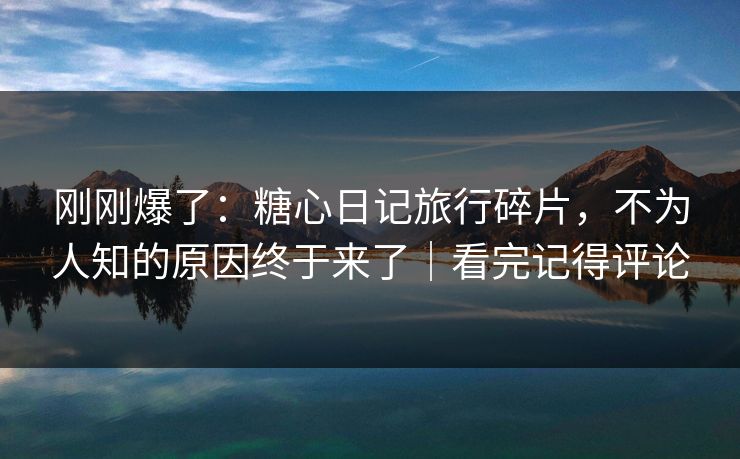 刚刚爆了：糖心日记旅行碎片，不为人知的原因终于来了｜看完记得评论