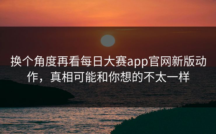 换个角度再看每日大赛app官网新版动作，真相可能和你想的不太一样