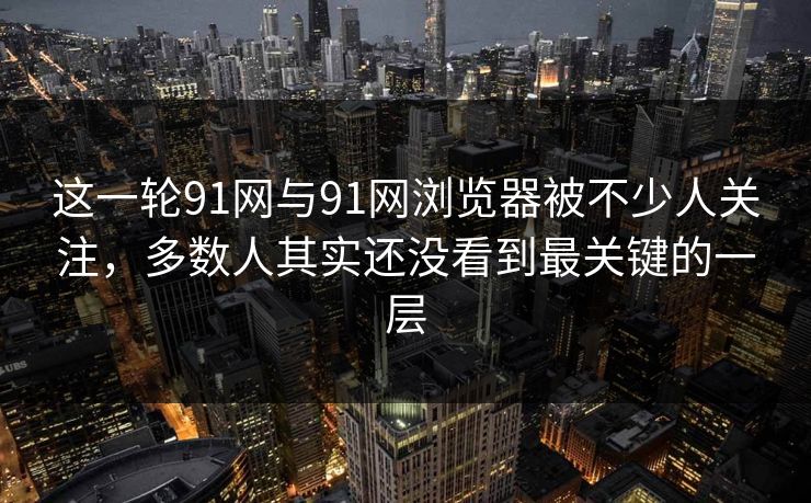 这一轮91网与91网浏览器被不少人关注，多数人其实还没看到最关键的一层