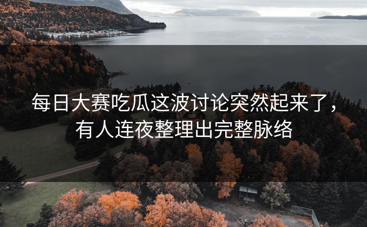每日大赛吃瓜这波讨论突然起来了，有人连夜整理出完整脉络
