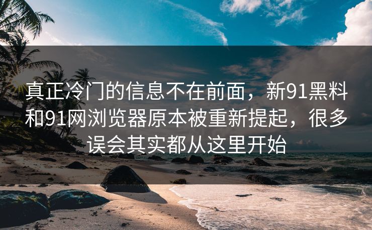 真正冷门的信息不在前面，新91黑料和91网浏览器原本被重新提起，很多误会其实都从这里开始