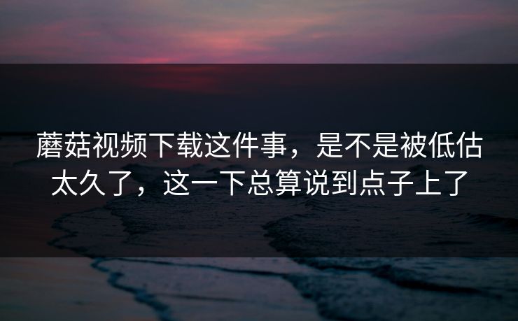 蘑菇视频下载这件事，是不是被低估太久了，这一下总算说到点子上了