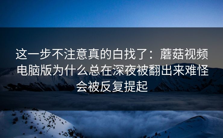 这一步不注意真的白找了：蘑菇视频电脑版为什么总在深夜被翻出来难怪会被反复提起