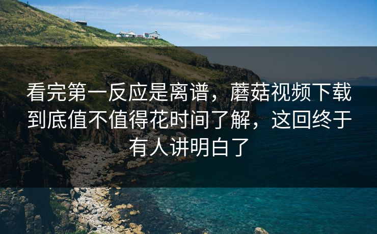 看完第一反应是离谱，蘑菇视频下载到底值不值得花时间了解，这回终于有人讲明白了
