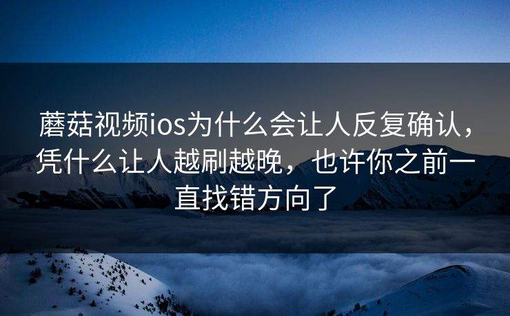 蘑菇视频ios为什么会让人反复确认，凭什么让人越刷越晚，也许你之前一直找错方向了