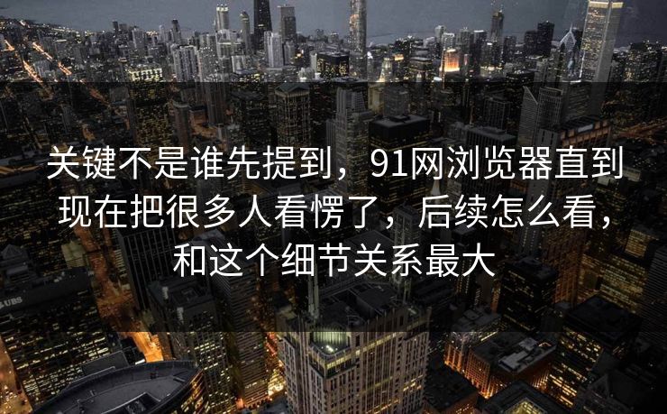 关键不是谁先提到，91网浏览器直到现在把很多人看愣了，后续怎么看，和这个细节关系最大