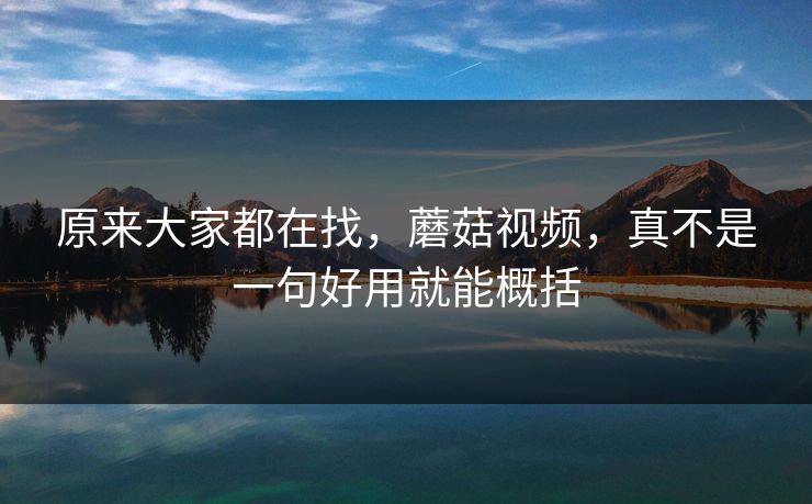 原来大家都在找，蘑菇视频，真不是一句好用就能概括