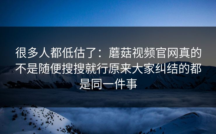 很多人都低估了：蘑菇视频官网真的不是随便搜搜就行原来大家纠结的都是同一件事