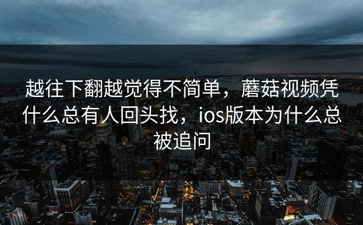越往下翻越觉得不简单，蘑菇视频凭什么总有人回头找，ios版本为什么总被追问