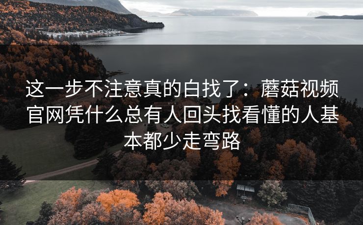 这一步不注意真的白找了：蘑菇视频官网凭什么总有人回头找看懂的人基本都少走弯路
