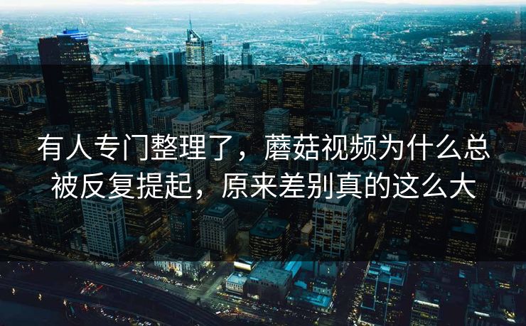 有人专门整理了，蘑菇视频为什么总被反复提起，原来差别真的这么大