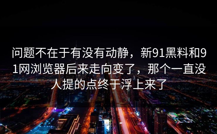 问题不在于有没有动静，新91黑料和91网浏览器后来走向变了，那个一直没人提的点终于浮上来了