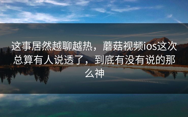 这事居然越聊越热，蘑菇视频ios这次总算有人说透了，到底有没有说的那么神