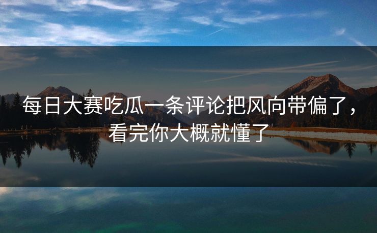 每日大赛吃瓜一条评论把风向带偏了，看完你大概就懂了