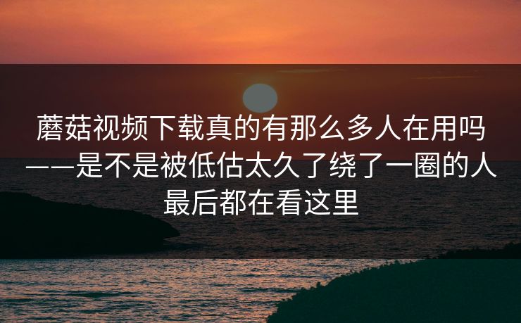 蘑菇视频下载真的有那么多人在用吗——是不是被低估太久了绕了一圈的人最后都在看这里