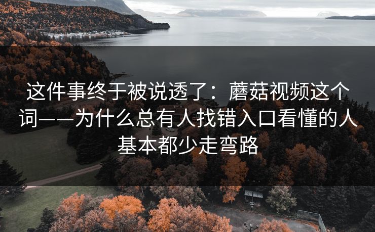 这件事终于被说透了：蘑菇视频这个词——为什么总有人找错入口看懂的人基本都少走弯路