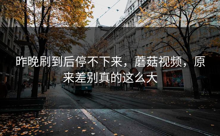 昨晚刷到后停不下来,蘑菇视频,原来差别真的这么大 昨晚刷到后停不下来,蘑菇视频,原来差别真的这么大