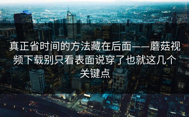 真正省时间的方法藏在后面——蘑菇视频下载别只看表面说穿了也就这几个关键点