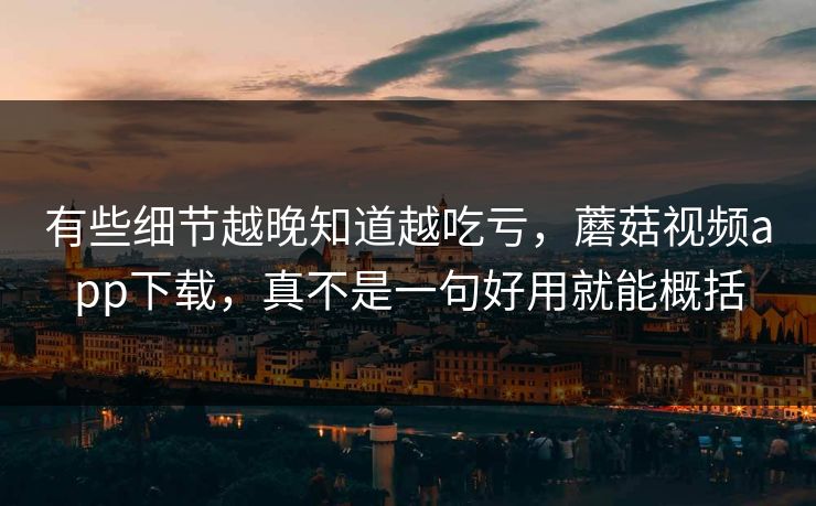 有些细节越晚知道越吃亏，蘑菇视频app下载，真不是一句好用就能概括