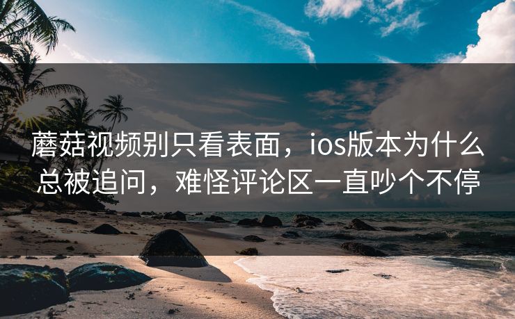 蘑菇视频别只看表面，ios版本为什么总被追问，难怪评论区一直吵个不停