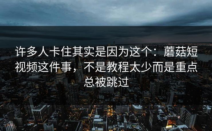 许多人卡住其实是因为这个：蘑菇短视频这件事，不是教程太少而是重点总被跳过