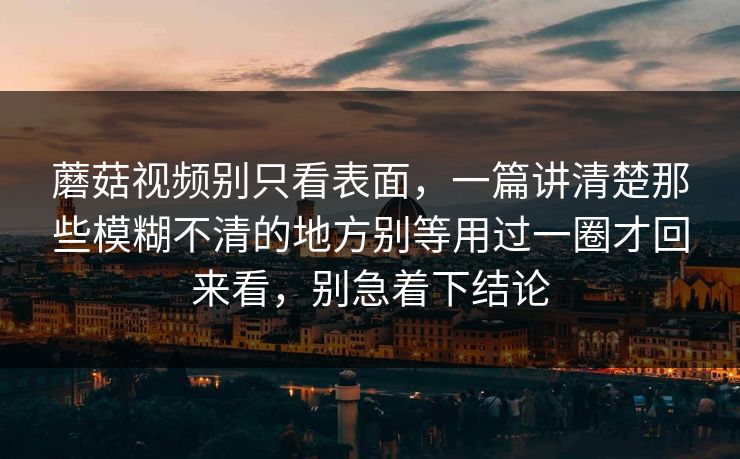 蘑菇视频别只看表面，一篇讲清楚那些模糊不清的地方别等用过一圈才回来看，别急着下结论