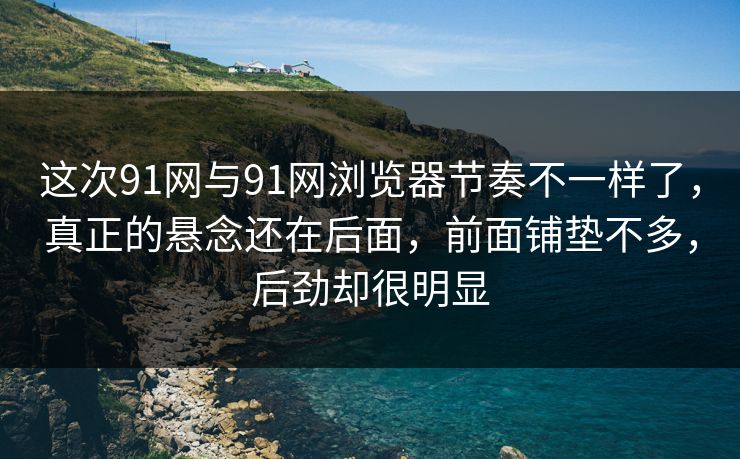 这次91网与91网浏览器节奏不一样了，真正的悬念还在后面，前面铺垫不多，后劲却很明显