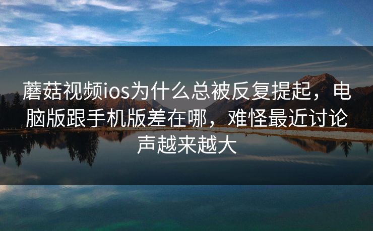 蘑菇视频ios为什么总被反复提起，电脑版跟手机版差在哪，难怪最近讨论声越来越大