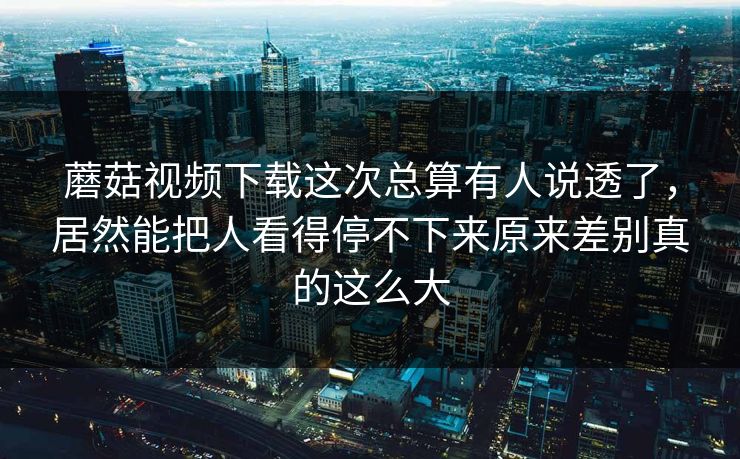蘑菇视频下载这次总算有人说透了，居然能把人看得停不下来原来差别真的这么大