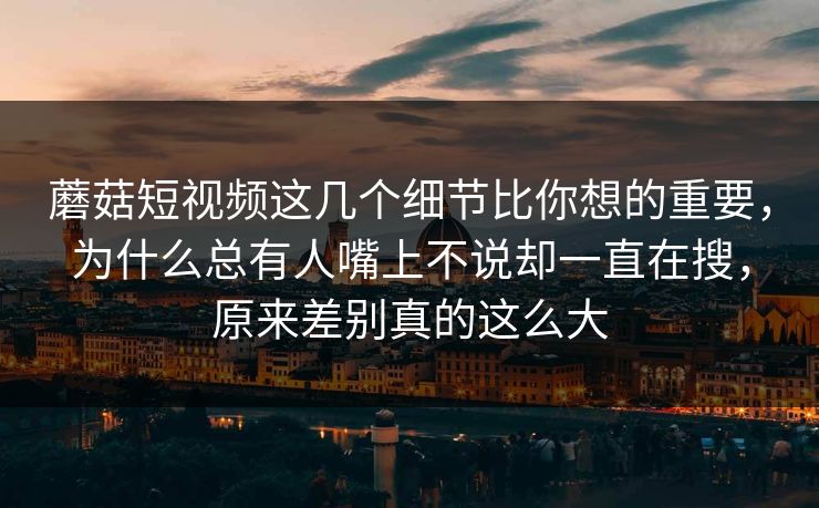 蘑菇短视频这几个细节比你想的重要，为什么总有人嘴上不说却一直在搜，原来差别真的这么大