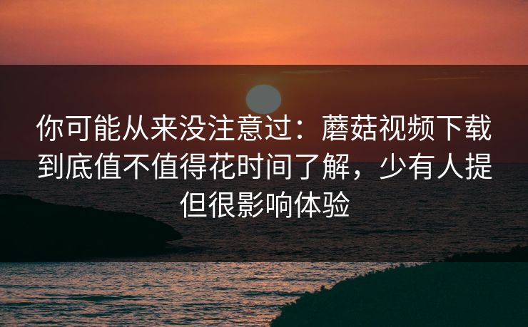你可能从来没注意过：蘑菇视频下载到底值不值得花时间了解，少有人提但很影响体验